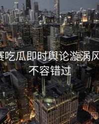 每日大赛吃瓜即时舆论漩涡风向研判，不容错过