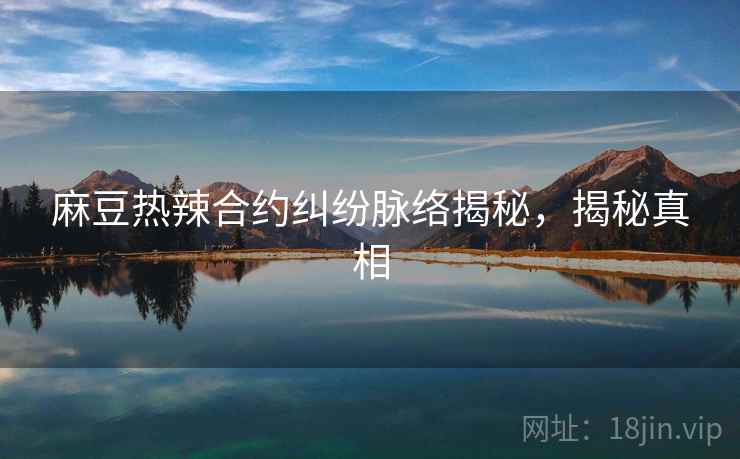 麻豆热辣合约纠纷脉络揭秘，揭秘真相