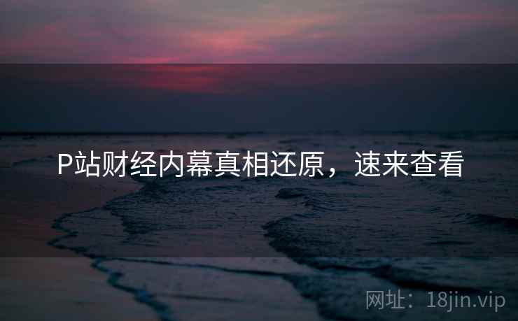 P站财经内幕真相还原，速来查看