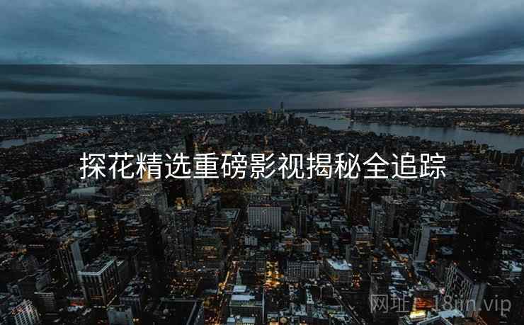 探花精选重磅影视揭秘全追踪