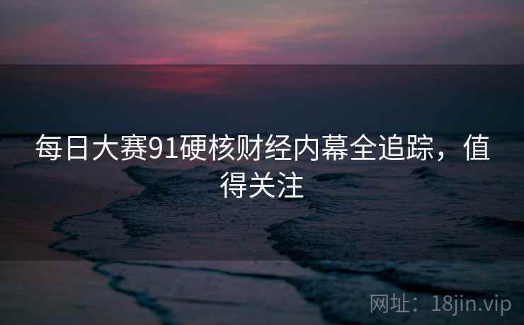 每日大赛91硬核财经内幕全追踪，值得关注