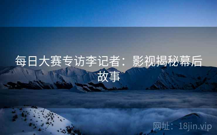 每日大赛专访李记者：影视揭秘幕后故事
