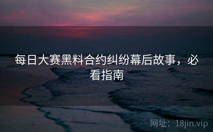 每日大赛黑料合约纠纷幕后故事，必看指南