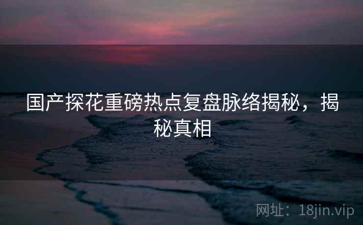 国产探花重磅热点复盘脉络揭秘，揭秘真相