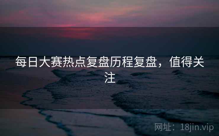 每日大赛热点复盘历程复盘，值得关注