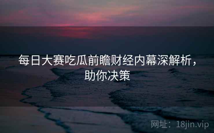 每日大赛吃瓜前瞻财经内幕深解析，助你决策