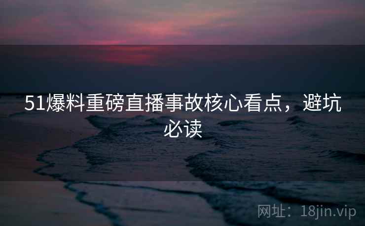 51爆料重磅直播事故核心看点，避坑必读