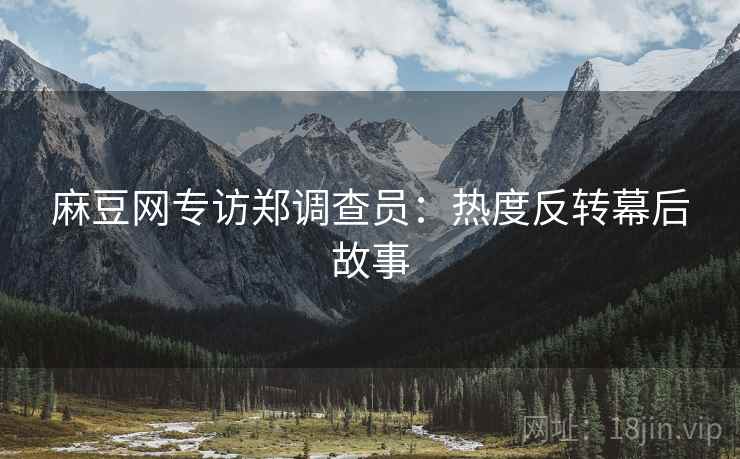 麻豆网专访郑调查员：热度反转幕后故事