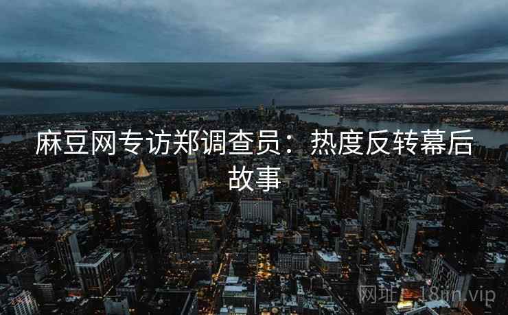 麻豆网专访郑调查员：热度反转幕后故事