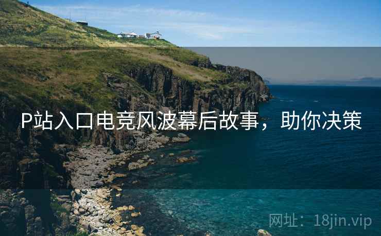 P站入口电竞风波幕后故事，助你决策
