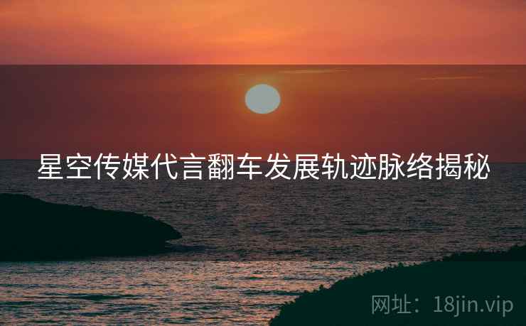 星空传媒代言翻车发展轨迹脉络揭秘