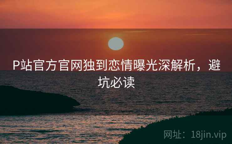 P站官方官网独到恋情曝光深解析，避坑必读