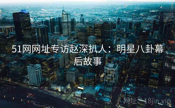 51网网址专访赵深扒人：明星八卦幕后故事