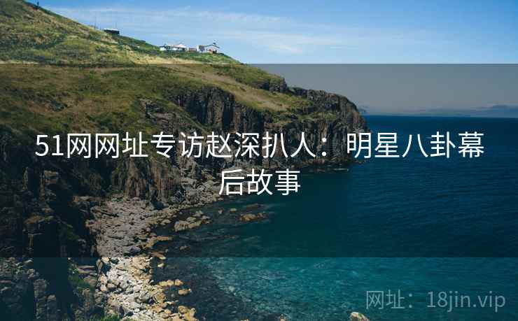 51网网址专访赵深扒人：明星八卦幕后故事
