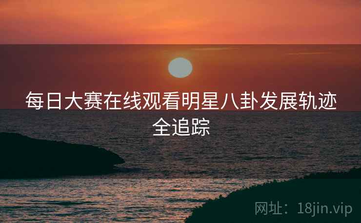 每日大赛在线观看明星八卦发展轨迹全追踪