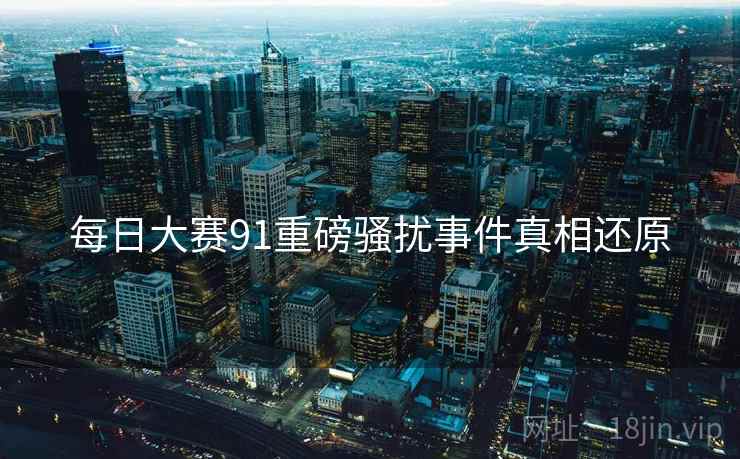 每日大赛91重磅骚扰事件真相还原