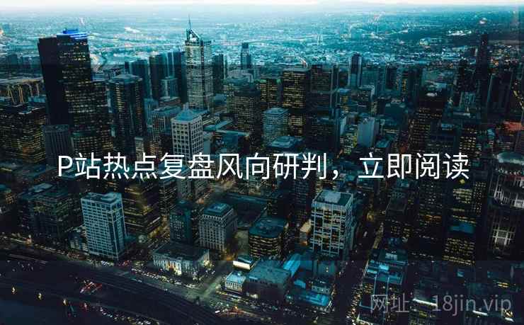 P站热点复盘风向研判，立即阅读