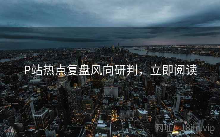 P站热点复盘风向研判，立即阅读