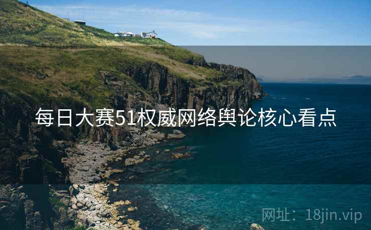 每日大赛51权威网络舆论核心看点
