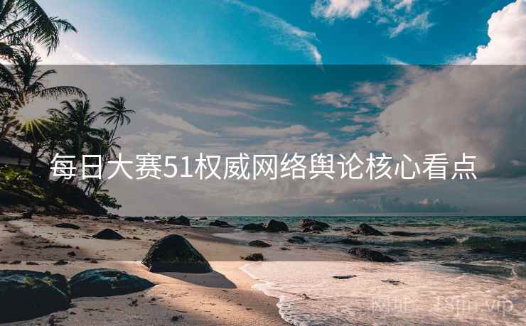每日大赛51权威网络舆论核心看点