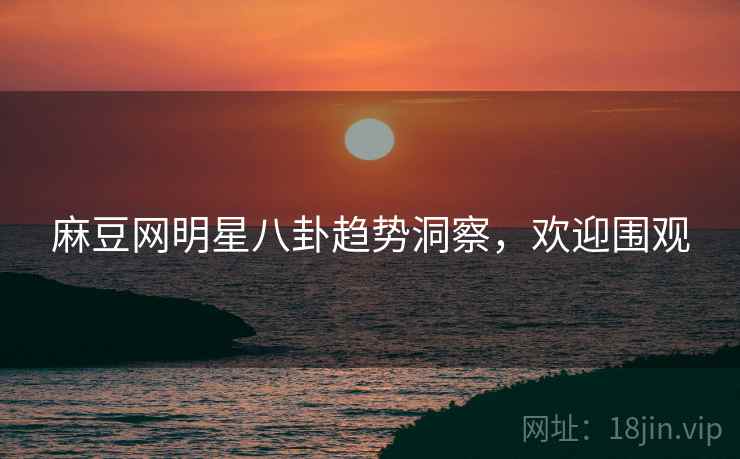麻豆网明星八卦趋势洞察，欢迎围观