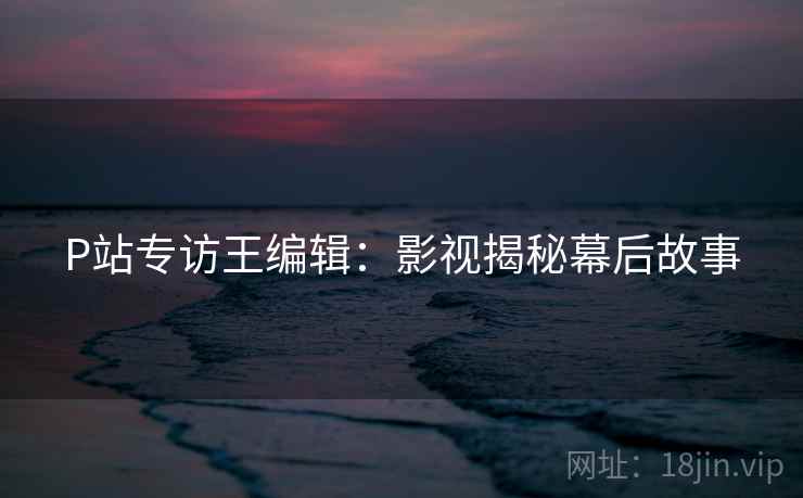 P站专访王编辑：影视揭秘幕后故事