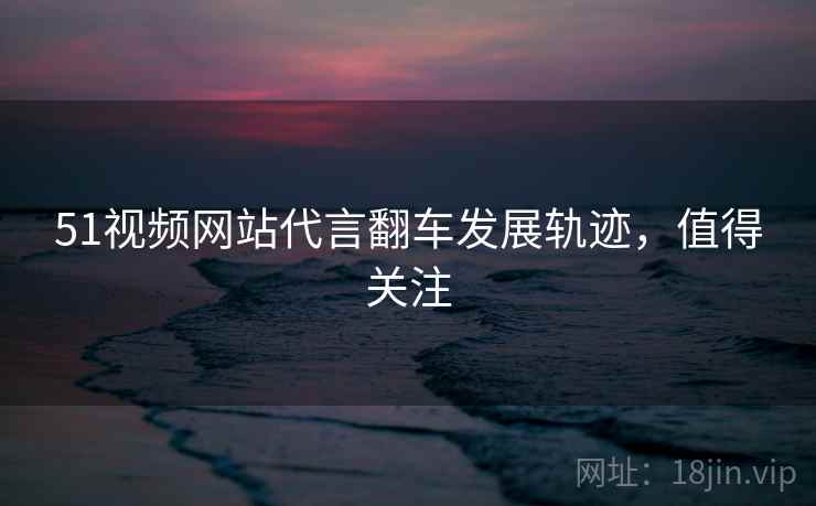 51视频网站代言翻车发展轨迹，值得关注