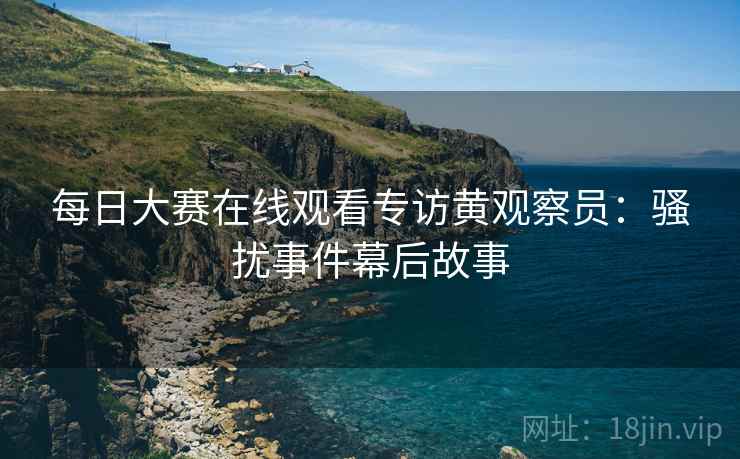 每日大赛在线观看专访黄观察员：骚扰事件幕后故事
