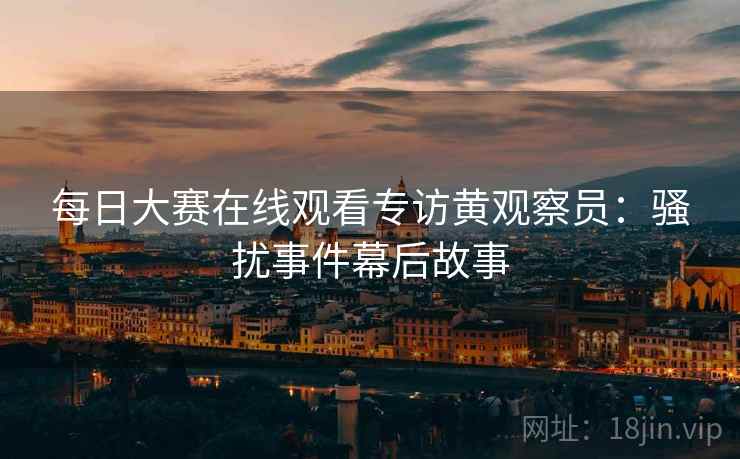 每日大赛在线观看专访黄观察员：骚扰事件幕后故事