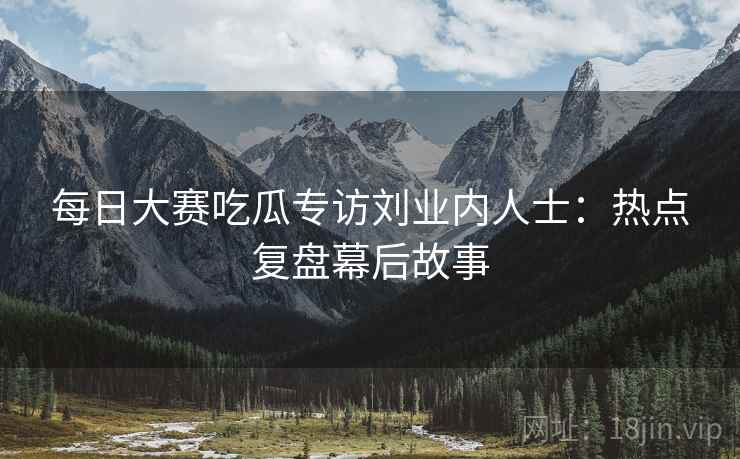 每日大赛吃瓜专访刘业内人士：热点复盘幕后故事
