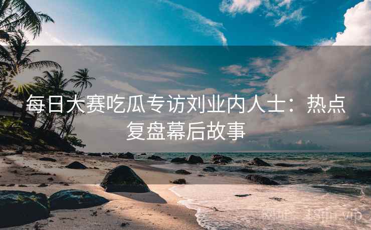 每日大赛吃瓜专访刘业内人士：热点复盘幕后故事