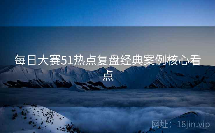 每日大赛51热点复盘经典案例核心看点