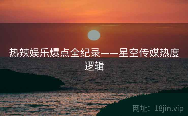 热辣娱乐爆点全纪录——星空传媒热度逻辑