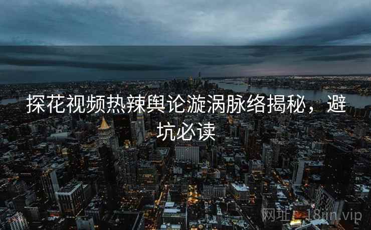 探花视频热辣舆论漩涡脉络揭秘，避坑必读