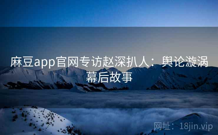 麻豆app官网专访赵深扒人：舆论漩涡幕后故事