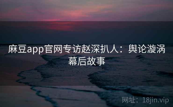 麻豆app官网专访赵深扒人：舆论漩涡幕后故事