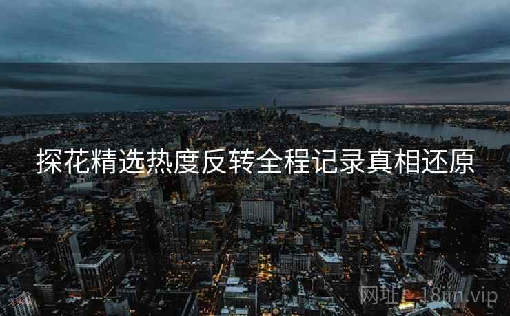 探花精选热度反转全程记录真相还原