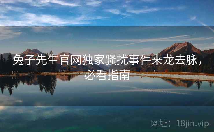 兔子先生官网独家骚扰事件来龙去脉，必看指南