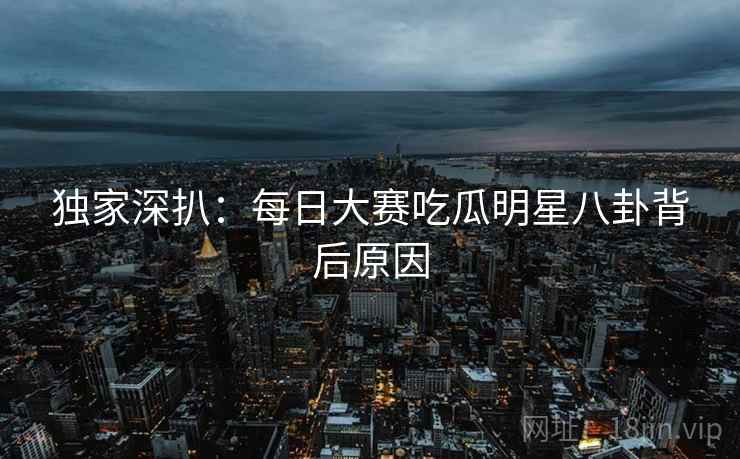 独家深扒：每日大赛吃瓜明星八卦背后原因