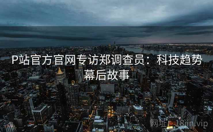 P站官方官网专访郑调查员：科技趋势幕后故事