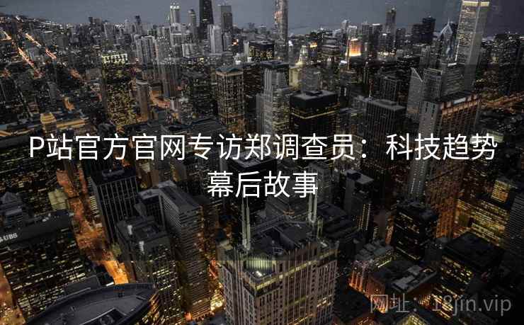 P站官方官网专访郑调查员：科技趋势幕后故事