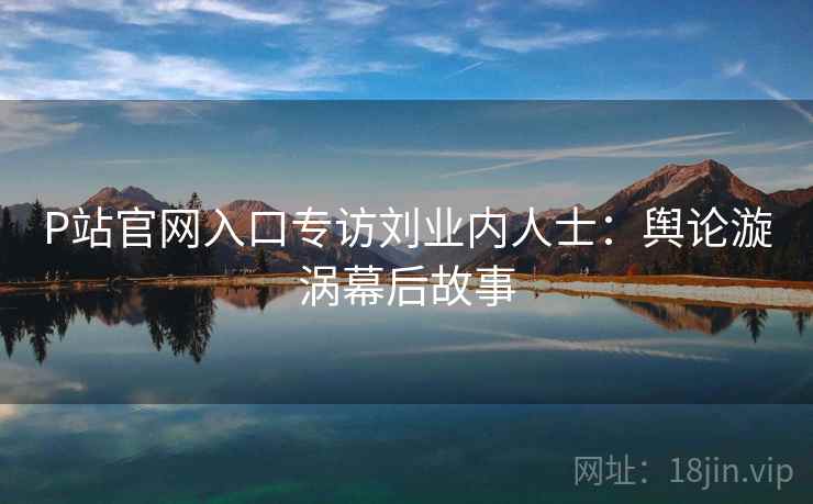 P站官网入口专访刘业内人士：舆论漩涡幕后故事