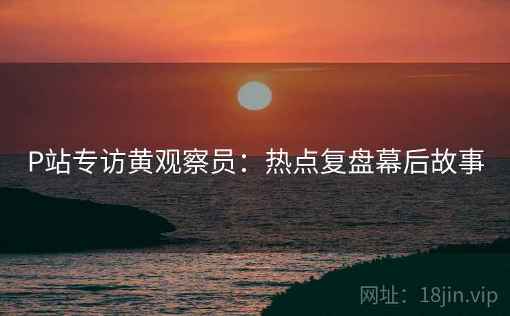 P站专访黄观察员：热点复盘幕后故事